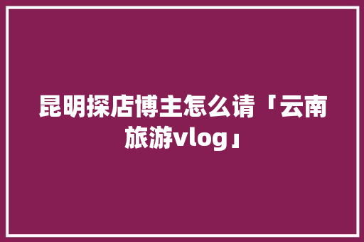 昆明探店博主怎么请「云南旅游vlog」 昆明探店博主怎么请「云南旅游vlog」 旅游攻略