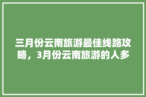 三月份云南旅游最佳线路攻略，3月份云南旅游的人多吗「云南旅游攻略2021」 三月份云南旅游最佳线路攻略，3月份云南旅游的人多吗「云南旅游攻略2021」 教育法律