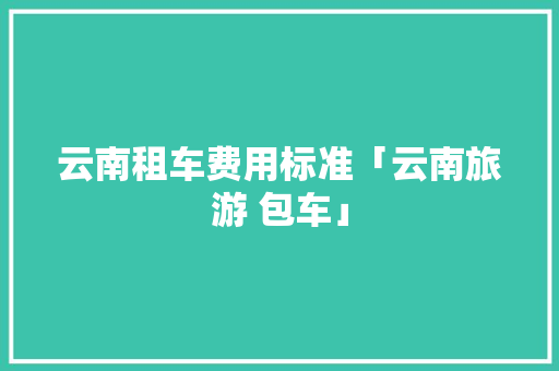 云南租车费用标准「云南旅游 包车」 云南租车费用标准「云南旅游 包车」 健康母婴
