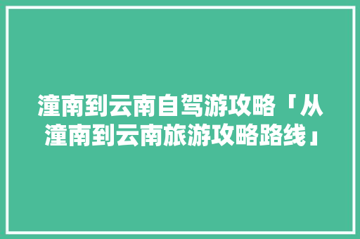 潼南到云南自驾游攻略「从潼南到云南旅游攻略路线」 潼南到云南自驾游攻略「从潼南到云南旅游攻略路线」 旅游攻略