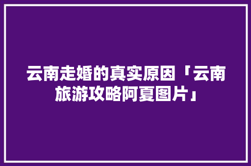 云南走婚的真实原因「云南旅游攻略阿夏图片」 云南走婚的真实原因「云南旅游攻略阿夏图片」 教育法律