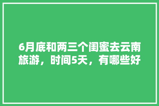 6月底和两三个闺蜜去云南旅游，时间5天，有哪些好的的路线推荐？最好有攻略「云南旅游攻略7月2天免费」 6月底和两三个闺蜜去云南旅游，时间5天，有哪些好的的路线推荐？最好有攻略「云南旅游攻略7月2天免费」 健康母婴