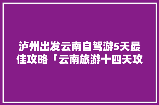 泸州出发云南自驾游5天最佳攻略「云南旅游十四天攻略图」 泸州出发云南自驾游5天最佳攻略「云南旅游十四天攻略图」 健康母婴