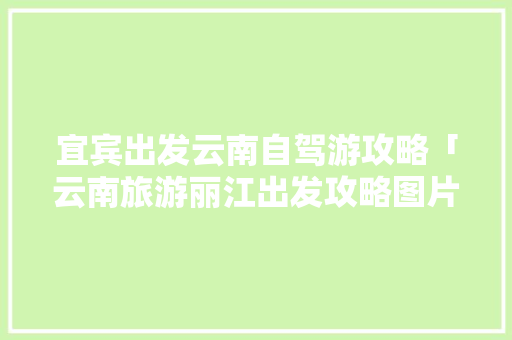 宜宾出发云南自驾游攻略「云南旅游丽江出发攻略图片」 宜宾出发云南自驾游攻略「云南旅游丽江出发攻略图片」 教育法律