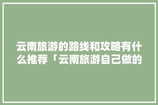 云南旅游的路线和攻略有什么推荐「云南旅游自己做的攻略图片」 云南旅游的路线和攻略有什么推荐「云南旅游自己做的攻略图片」 教育法律