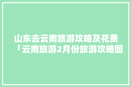 山东去云南旅游攻略及花费「云南旅游2月份旅游攻略图」 山东去云南旅游攻略及花费「云南旅游2月份旅游攻略图」 时尚穿搭