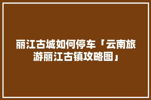 丽江古城如何停车「云南旅游丽江古镇攻略图」 丽江古城如何停车「云南旅游丽江古镇攻略图」 教育法律