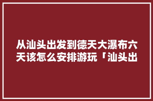 从汕头出发到德天大瀑布六天该怎么安排游玩「汕头出发到云南旅游攻略路线」 从汕头出发到德天大瀑布六天该怎么安排游玩「汕头出发到云南旅游攻略路线」 旅游攻略