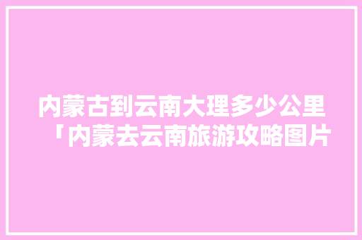 内蒙古到云南大理多少公里「内蒙去云南旅游攻略图片大全」 内蒙古到云南大理多少公里「内蒙去云南旅游攻略图片大全」 健康母婴