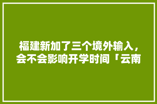 福建新加了三个境外输入，会不会影响开学时间「云南旅游三人攻略一日游」 福建新加了三个境外输入，会不会影响开学时间「云南旅游三人攻略一日游」 教育法律