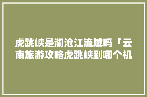 虎跳峡是澜沧江流域吗「云南旅游攻略虎跳峡到哪个机场」 虎跳峡是澜沧江流域吗「云南旅游攻略虎跳峡到哪个机场」 手机电脑