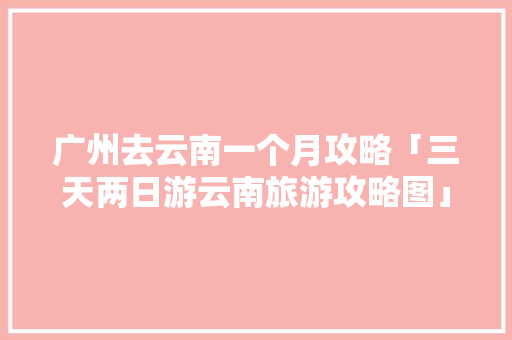 广州去云南一个月攻略「三天两日游云南旅游攻略图」 广州去云南一个月攻略「三天两日游云南旅游攻略图」 时尚穿搭