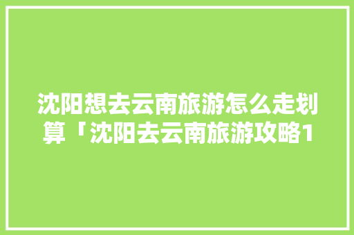 沈阳想去云南旅游怎么走划算「沈阳去云南旅游攻略1月份」 沈阳想去云南旅游怎么走划算「沈阳去云南旅游攻略1月份」 教育法律