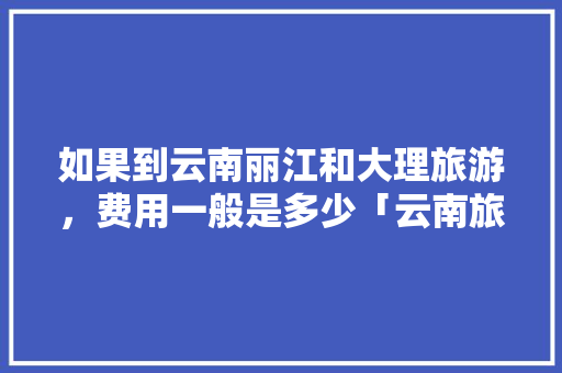 如果到云南丽江和大理旅游，费用一般是多少「云南旅游攻略三天游费用多少」 如果到云南丽江和大理旅游，费用一般是多少「云南旅游攻略三天游费用多少」 健康母婴