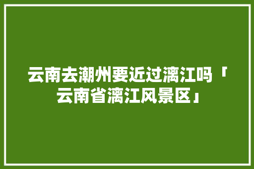 云南去潮州要近过漓江吗「云南省漓江风景区」 云南去潮州要近过漓江吗「云南省漓江风景区」 美食菜谱