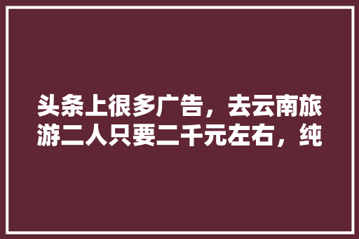头条上很多广告，去云南旅游二人只要二千元左右，纯玩全程无购物6天5夜是真的吗「云南旅游第五日攻略图」 头条上很多广告，去云南旅游二人只要二千元左右，纯玩全程无购物6天5夜是真的吗「云南旅游第五日攻略图」 美食菜谱