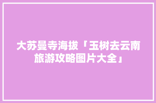 大苏曼寺海拔「玉树去云南旅游攻略图片大全」 大苏曼寺海拔「玉树去云南旅游攻略图片大全」 时尚穿搭