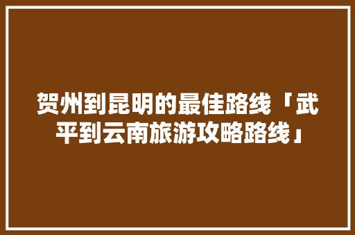 贺州到昆明的最佳路线「武平到云南旅游攻略路线」 贺州到昆明的最佳路线「武平到云南旅游攻略路线」 教育法律