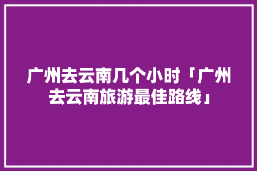 广州去云南几个小时「广州去云南旅游最佳路线」 广州去云南几个小时「广州去云南旅游最佳路线」 教育法律