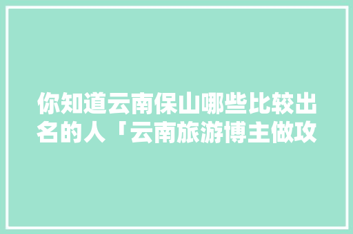 你知道云南保山哪些比较出名的人「云南旅游博主做攻略是谁啊」 你知道云南保山哪些比较出名的人「云南旅游博主做攻略是谁啊」 手机电脑