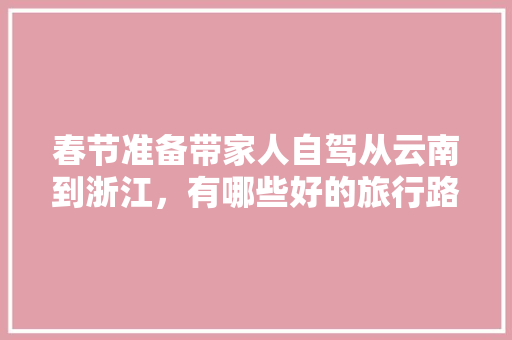 春节准备带家人自驾从云南到浙江，有哪些好的旅行路线推荐一下「湖南去云南旅游攻略图片大全」 春节准备带家人自驾从云南到浙江，有哪些好的旅行路线推荐一下「湖南去云南旅游攻略图片大全」 教育法律