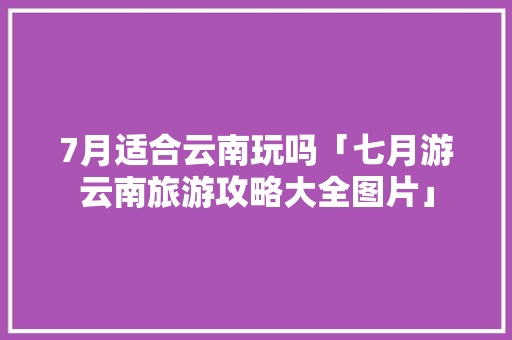 7月适合云南玩吗「七月游云南旅游攻略大全图片」 7月适合云南玩吗「七月游云南旅游攻略大全图片」 教育法律