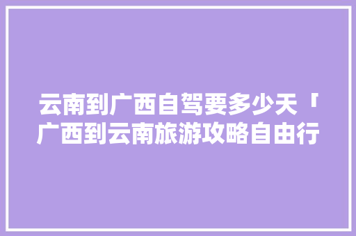 云南到广西自驾要多少天「广西到云南旅游攻略自由行」 云南到广西自驾要多少天「广西到云南旅游攻略自由行」 教育法律