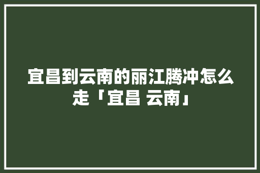 宜昌到云南的丽江腾冲怎么走「宜昌 云南」 宜昌到云南的丽江腾冲怎么走「宜昌 云南」 手机电脑
