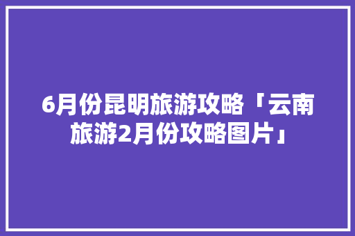 6月份昆明旅游攻略「云南旅游2月份攻略图片」 6月份昆明旅游攻略「云南旅游2月份攻略图片」 教育法律