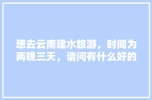 想去云南建水旅游，时间为两晚三天，请问有什么好的旅游攻略「去云南玩5天攻略」 想去云南建水旅游，时间为两晚三天，请问有什么好的旅游攻略「去云南玩5天攻略」 手机电脑