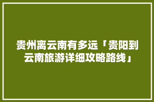 贵州离云南有多远「贵阳到云南旅游详细攻略路线」 贵州离云南有多远「贵阳到云南旅游详细攻略路线」 美食菜谱