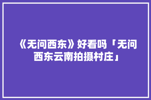 《无问西东》好看吗「无问西东云南拍摄村庄」 《无问西东》好看吗「无问西东云南拍摄村庄」 汽车常识