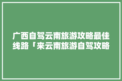 广西自驾云南旅游攻略最佳线路「来云南旅游自驾攻略路线」 广西自驾云南旅游攻略最佳线路「来云南旅游自驾攻略路线」 教育法律