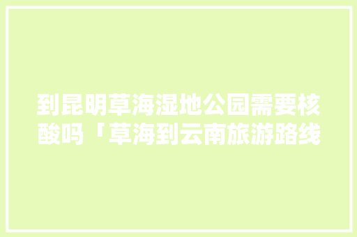 到昆明草海湿地公园需要核酸吗「草海到云南旅游路线攻略图」 到昆明草海湿地公园需要核酸吗「草海到云南旅游路线攻略图」 教育法律