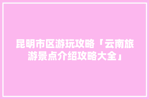 昆明市区游玩攻略「云南旅游景点介绍攻略大全」 昆明市区游玩攻略「云南旅游景点介绍攻略大全」 汽车常识