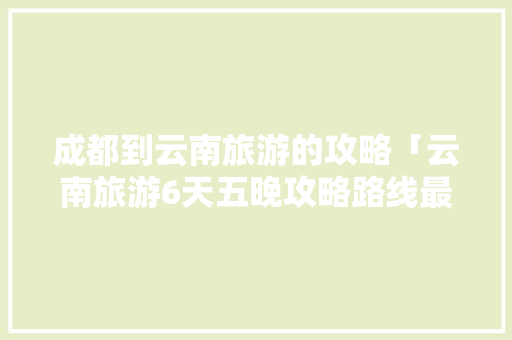 成都到云南旅游的攻略「云南旅游6天五晚攻略路线最佳路线图片」 成都到云南旅游的攻略「云南旅游6天五晚攻略路线最佳路线图片」 美食菜谱