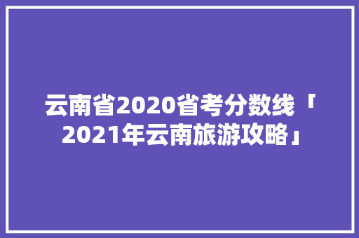 云南省2020省考分数线「2021年云南旅游攻略」 云南省2020省考分数线「2021年云南旅游攻略」 旅游攻略