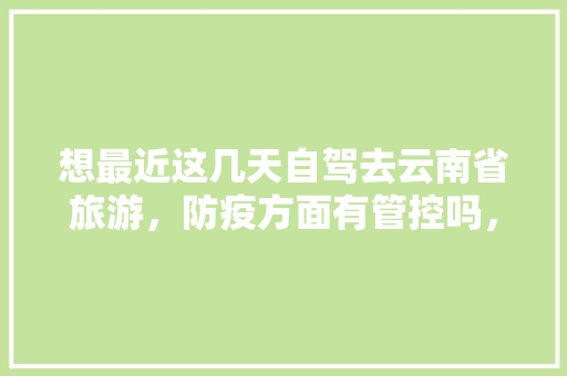 想最近这几天自驾去云南省旅游，防疫方面有管控吗，需注意什么「不开车去云南旅游攻略路线」 想最近这几天自驾去云南省旅游，防疫方面有管控吗，需注意什么「不开车去云南旅游攻略路线」 汽车常识