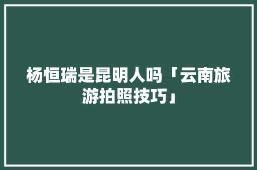 杨恒瑞是昆明人吗「云南旅游拍照技巧」 杨恒瑞是昆明人吗「云南旅游拍照技巧」 汽车常识