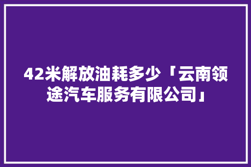 42米解放油耗多少「云南领途汽车服务有限公司」 42米解放油耗多少「云南领途汽车服务有限公司」 美食菜谱
