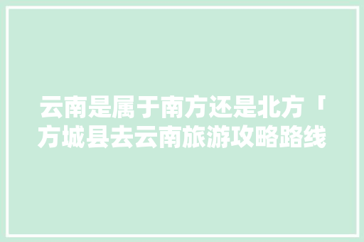 云南是属于南方还是北方「方城县去云南旅游攻略路线」 云南是属于南方还是北方「方城县去云南旅游攻略路线」 手机电脑