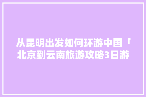 从昆明出发如何环游中国「北京到云南旅游攻略3日游」 从昆明出发如何环游中国「北京到云南旅游攻略3日游」 汽车常识