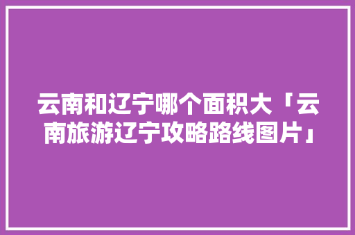 云南和辽宁哪个面积大「云南旅游辽宁攻略路线图片」 云南和辽宁哪个面积大「云南旅游辽宁攻略路线图片」 美食菜谱