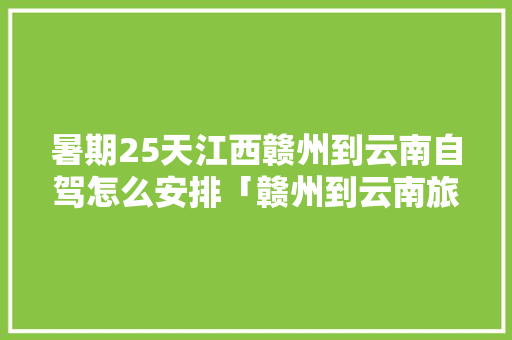 暑期25天江西赣州到云南自驾怎么安排「赣州到云南旅游团」 暑期25天江西赣州到云南自驾怎么安排「赣州到云南旅游团」 手机电脑