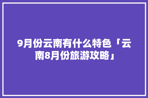9月份云南有什么特色「云南8月份旅游攻略」 9月份云南有什么特色「云南8月份旅游攻略」 健康母婴