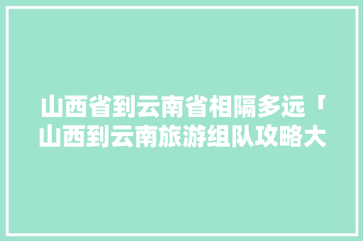 山西省到云南省相隔多远「山西到云南旅游组队攻略大全」 山西省到云南省相隔多远「山西到云南旅游组队攻略大全」 健康母婴
