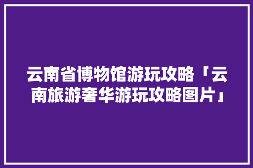 云南省博物馆游玩攻略「云南旅游奢华游玩攻略图片」 云南省博物馆游玩攻略「云南旅游奢华游玩攻略图片」 美食菜谱