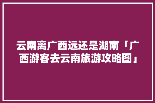 云南离广西远还是湖南「广西游客去云南旅游攻略图」 云南离广西远还是湖南「广西游客去云南旅游攻略图」 教育法律