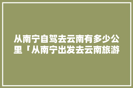 从南宁自驾去云南有多少公里「从南宁出发去云南旅游攻略」 从南宁自驾去云南有多少公里「从南宁出发去云南旅游攻略」 教育法律