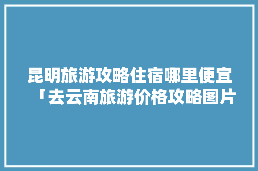 昆明旅游攻略住宿哪里便宜「去云南旅游价格攻略图片大全」 昆明旅游攻略住宿哪里便宜「去云南旅游价格攻略图片大全」 时尚穿搭